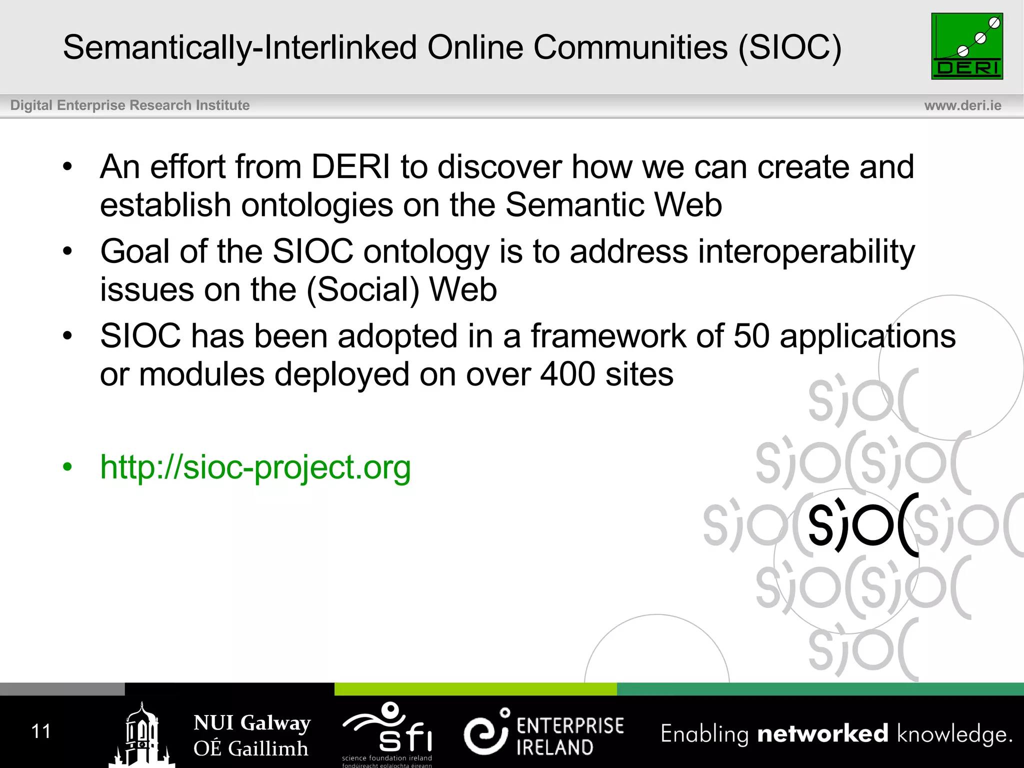 Semantically-Interlinked Online Communities (SIOC) An effort from DERI to discover how we can create and establish ontologies on the Semantic Web Goal of the SIOC ontology is to address interoperability issues on the (Social) Web SIOC has been adopted in a framework of 50 applications or modules deployed on over 400 sites http://sioc-project.org 