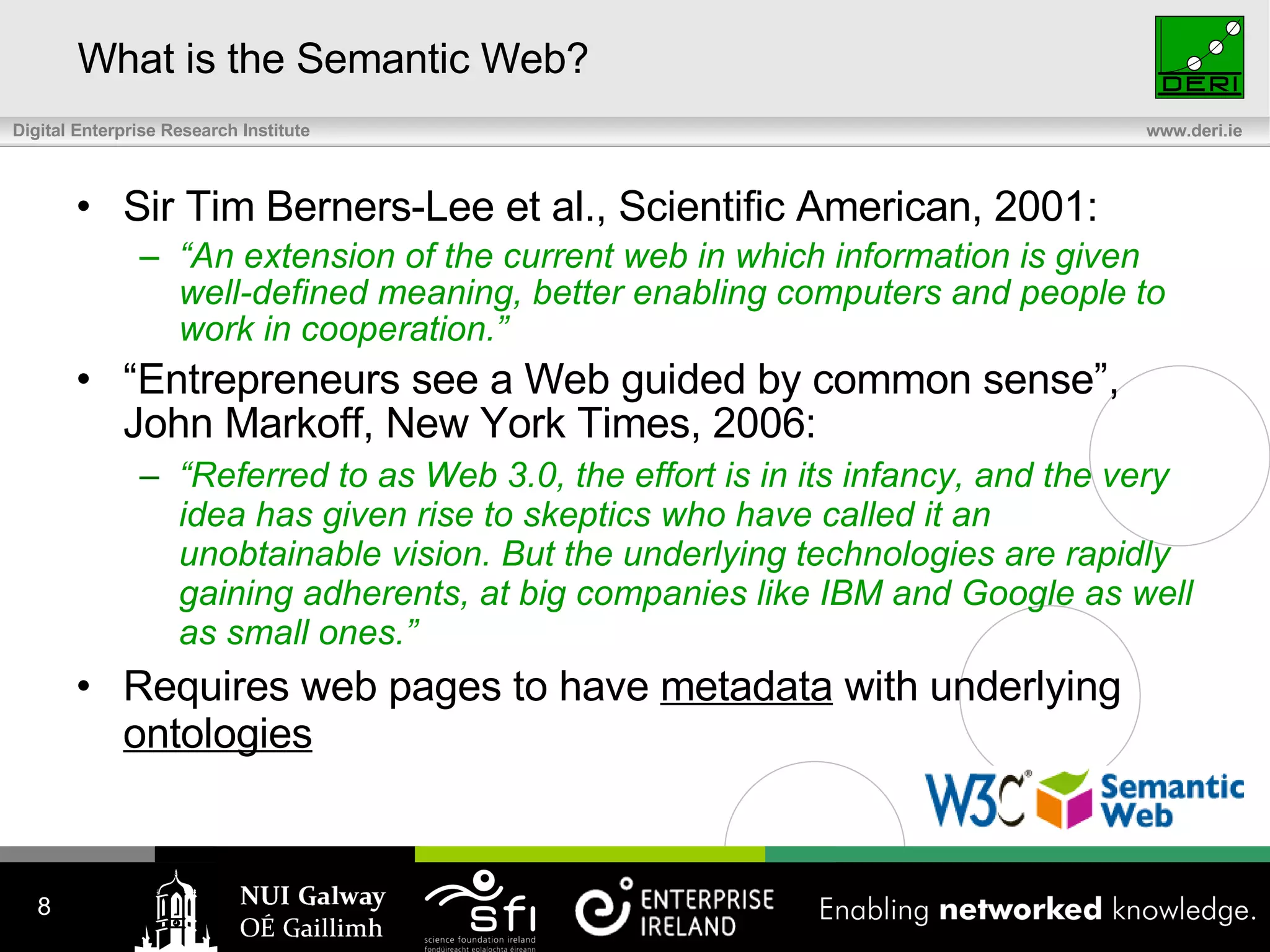 What is the Semantic Web? Sir Tim Berners-Lee et al., Scientific American, 2001: “ An extension of the current web in which information is given well-defined meaning, better enabling computers and people to work in cooperation.” “ Entrepreneurs see a Web guided by common sense”, John Markoff, New York Times, 2006 : “ Referred to as Web 3.0, the effort is in its infancy, and the very idea has given rise to skeptics who have called it an unobtainable vision. But the underlying technologies are rapidly gaining adherents, at big companies like IBM and Google as well as small ones.” Requires web pages to have  metadata  with underlying  ontologies 