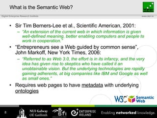 What is the Semantic Web? Sir Tim Berners-Lee et al., Scientific American, 2001: “ An extension of the current web in which information is given well-defined meaning, better enabling computers and people to work in cooperation.” “ Entrepreneurs see a Web guided by common sense”, John Markoff, New York Times, 2006 : “ Referred to as Web 3.0, the effort is in its infancy, and the very idea has given rise to skeptics who have called it an unobtainable vision. But the underlying technologies are rapidly gaining adherents, at big companies like IBM and Google as well as small ones.” Requires web pages to have  metadata  with underlying  ontologies 