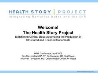 Welcome!
        The Health Story Project
Dictation to Clinical Data: Automating the Production of
          Structured and Encoded Documents
Kim Stavrinaki


s
                   MTIA Conference, April 2009
       Kim Stavrinakis MHA,RT, Sr. Manager, GE Healthcare
      Nick van Terheyden, MD, Chief Medical Officer, M*Modal




                                                               www.healthstory.com
 