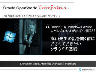 2009年4月24日 12:20-12:50 @OTNラウンジ




                               “   Oracle出身 Windows Azure

                                                             ”
                                   エバンジェリストが３０分で語る

                                   丸山先生の話を聞く前に
                                   おさえておきたい
                                   クラウドの基礎


         Shinichiro Isago, Architect Evangelist, Microsoft
 