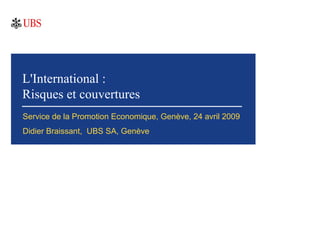 L'International :
Risques et couvertures
Service de la Promotion Economique, Genève, 24 avril 2009
Didier Braissant, UBS SA, Genève
 