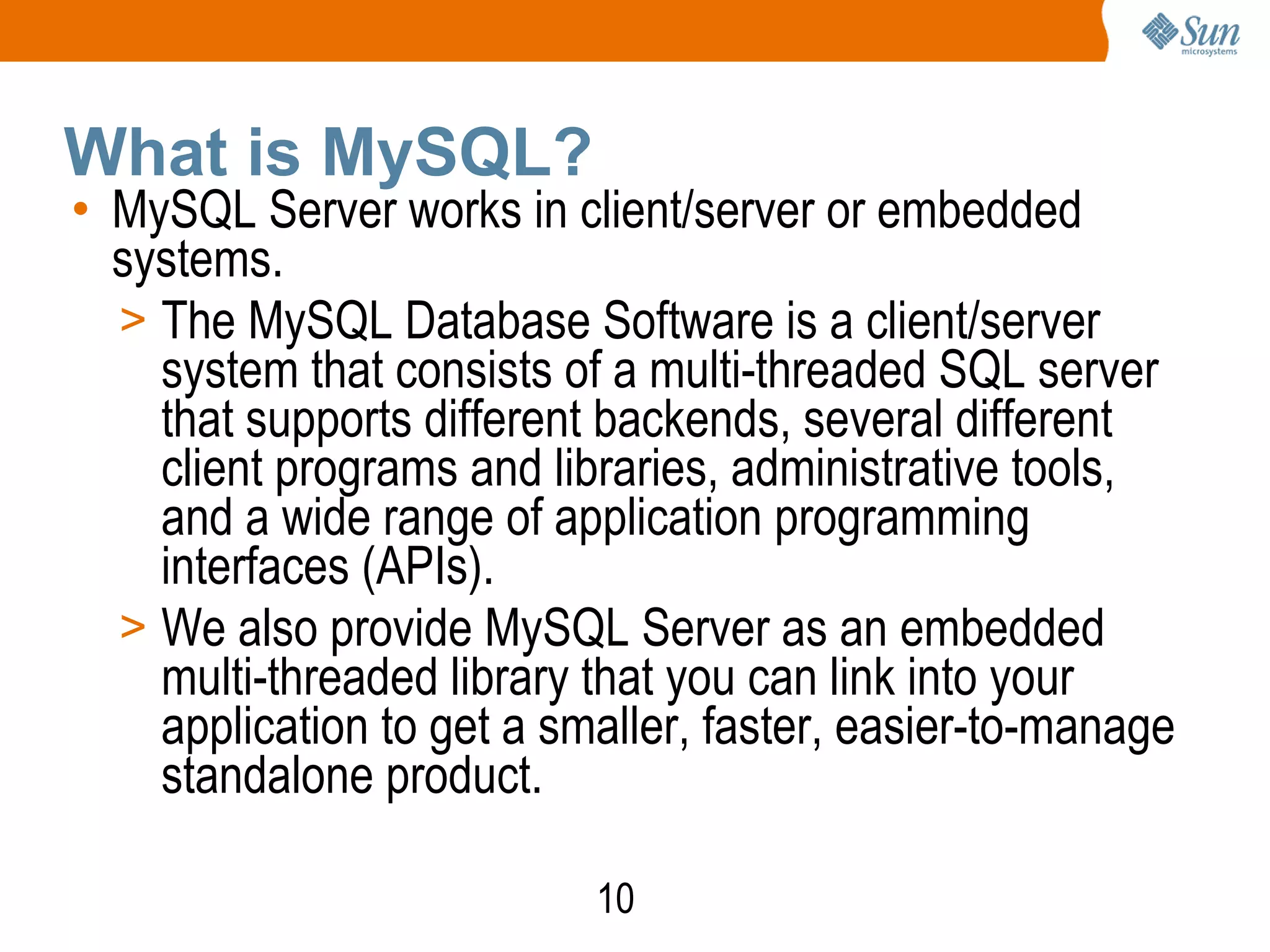 10
What is MySQL?
• MySQL Server works in client/server or embedded
systems.
> The MySQL Database Software is a client/server
system that consists of a multi-threaded SQL server
that supports different backends, several different
client programs and libraries, administrative tools,
and a wide range of application programming
interfaces (APIs).
> We also provide MySQL Server as an embedded
multi-threaded library that you can link into your
application to get a smaller, faster, easier-to-manage
standalone product.
 
