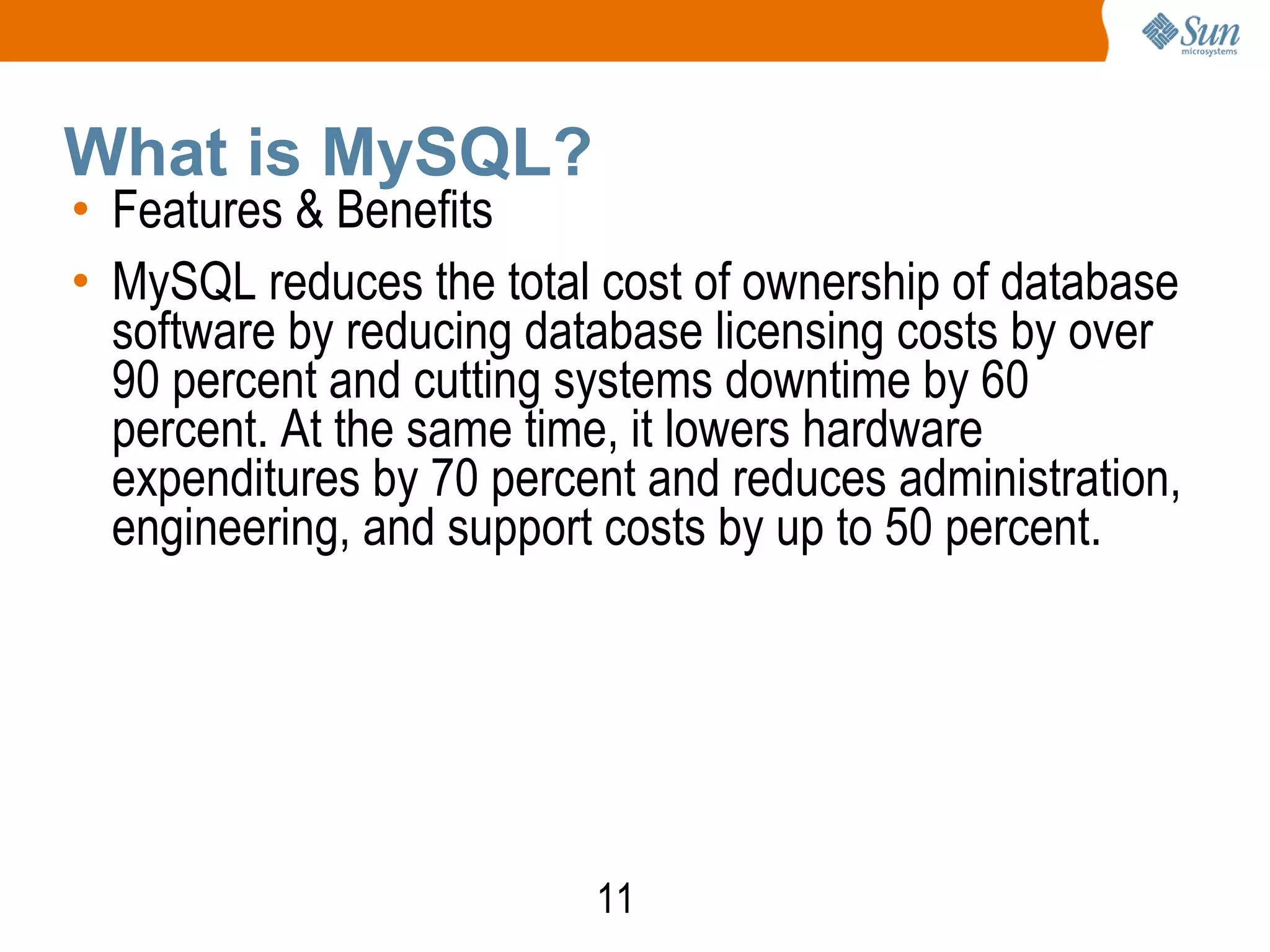 11
What is MySQL?
• Features & Benefits
• MySQL reduces the total cost of ownership of database
software by reducing database licensing costs by over
90 percent and cutting systems downtime by 60
percent. At the same time, it lowers hardware
expenditures by 70 percent and reduces administration,
engineering, and support costs by up to 50 percent.
 