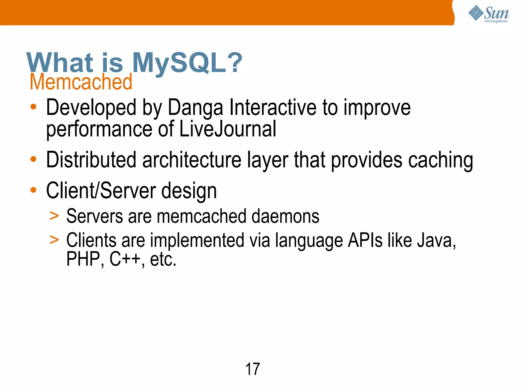 17
What is MySQL?
Memcached
• Developed by Danga Interactive to improve
performance of LiveJournal
• Distributed architecture layer that provides caching
• Client/Server design
> Servers are memcached daemons
> Clients are implemented via language APIs like Java,
PHP, C++, etc.
 