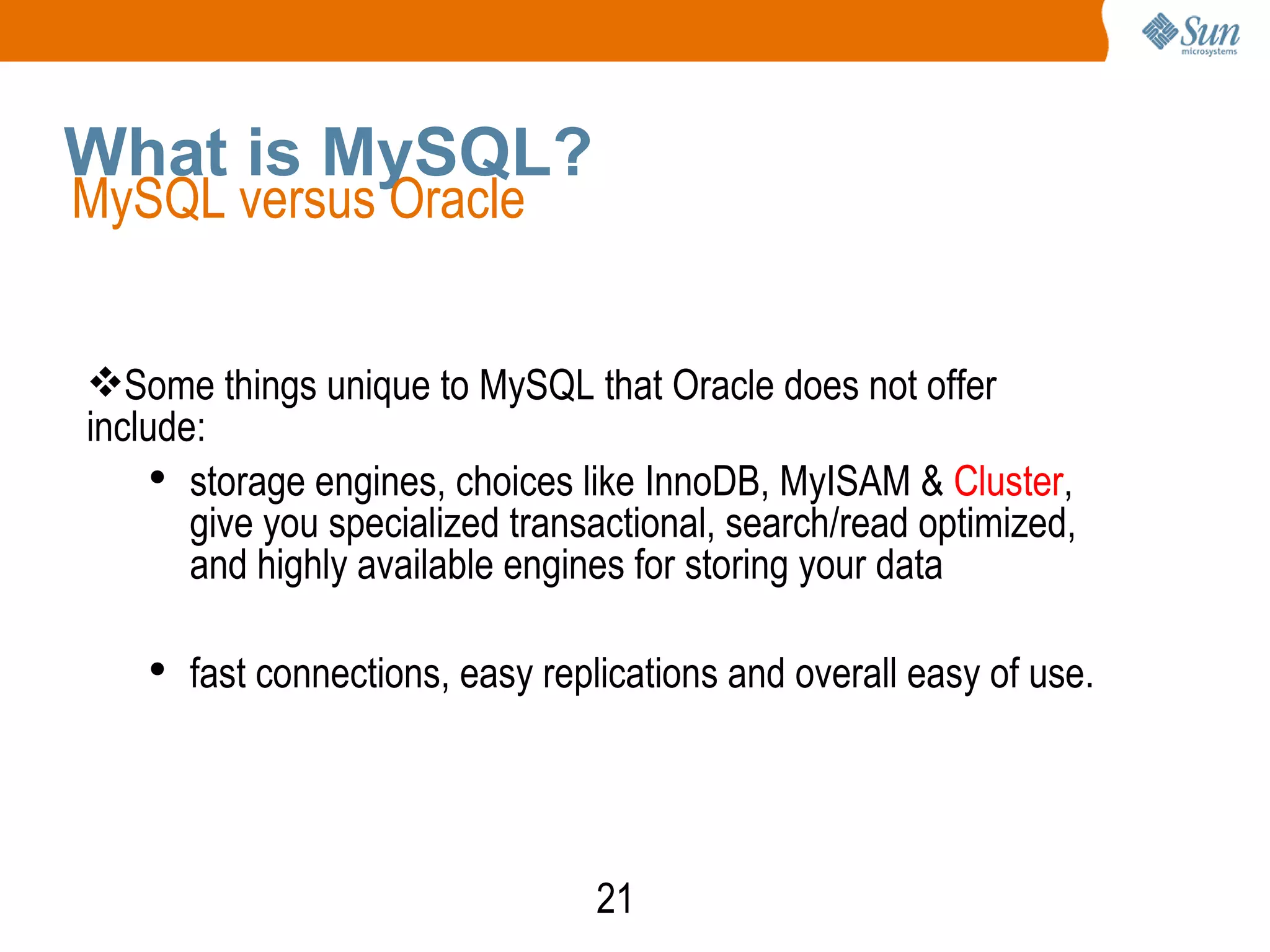 21
What is MySQL?
MySQL versus Oracle
Some things unique to MySQL that Oracle does not offer
include:
●
storage engines, choices like InnoDB, MyISAM & Cluster,
give you specialized transactional, search/read optimized,
and highly available engines for storing your data
●
fast connections, easy replications and overall easy of use.
 