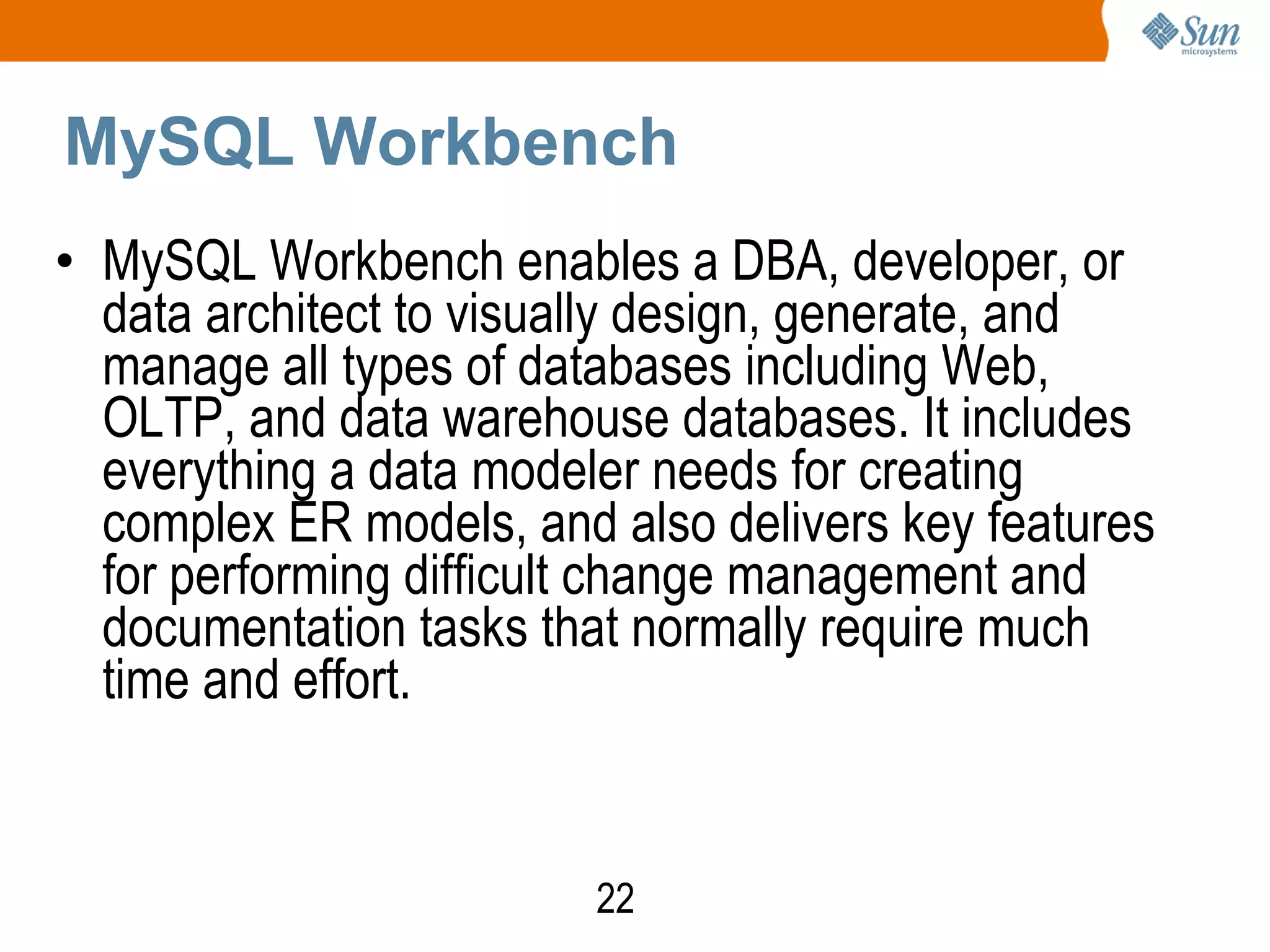 22
MySQL Workbench
• MySQL Workbench enables a DBA, developer, or
data architect to visually design, generate, and
manage all types of databases including Web,
OLTP, and data warehouse databases. It includes
everything a data modeler needs for creating
complex ER models, and also delivers key features
for performing difficult change management and
documentation tasks that normally require much
time and effort.
 