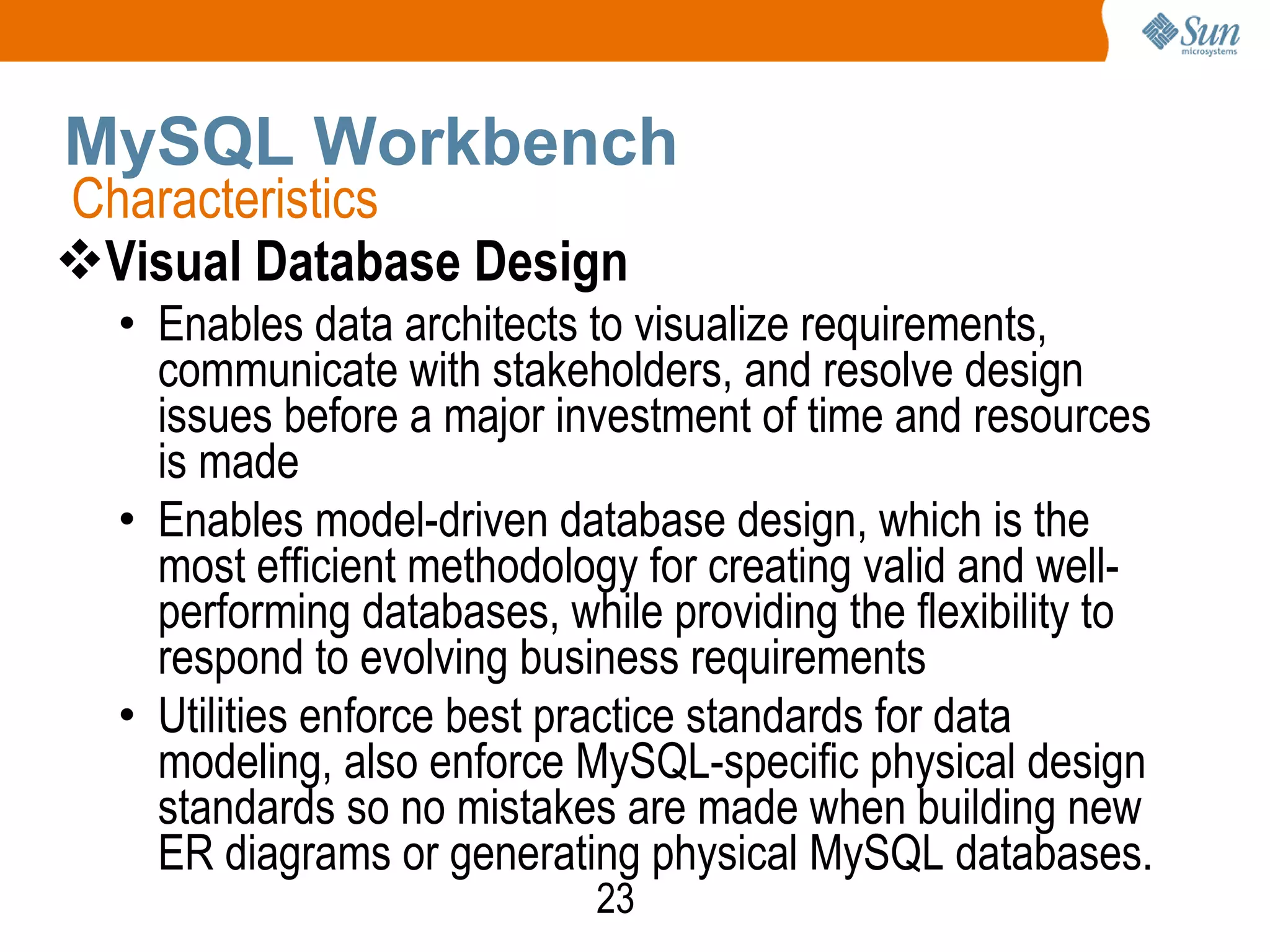 23
MySQL Workbench
Visual Database Design
• Enables data architects to visualize requirements,
communicate with stakeholders, and resolve design
issues before a major investment of time and resources
is made
• Enables model-driven database design, which is the
most efficient methodology for creating valid and well-
performing databases, while providing the flexibility to
respond to evolving business requirements
• Utilities enforce best practice standards for data
modeling, also enforce MySQL-specific physical design
standards so no mistakes are made when building new
ER diagrams or generating physical MySQL databases.
Characteristics
 