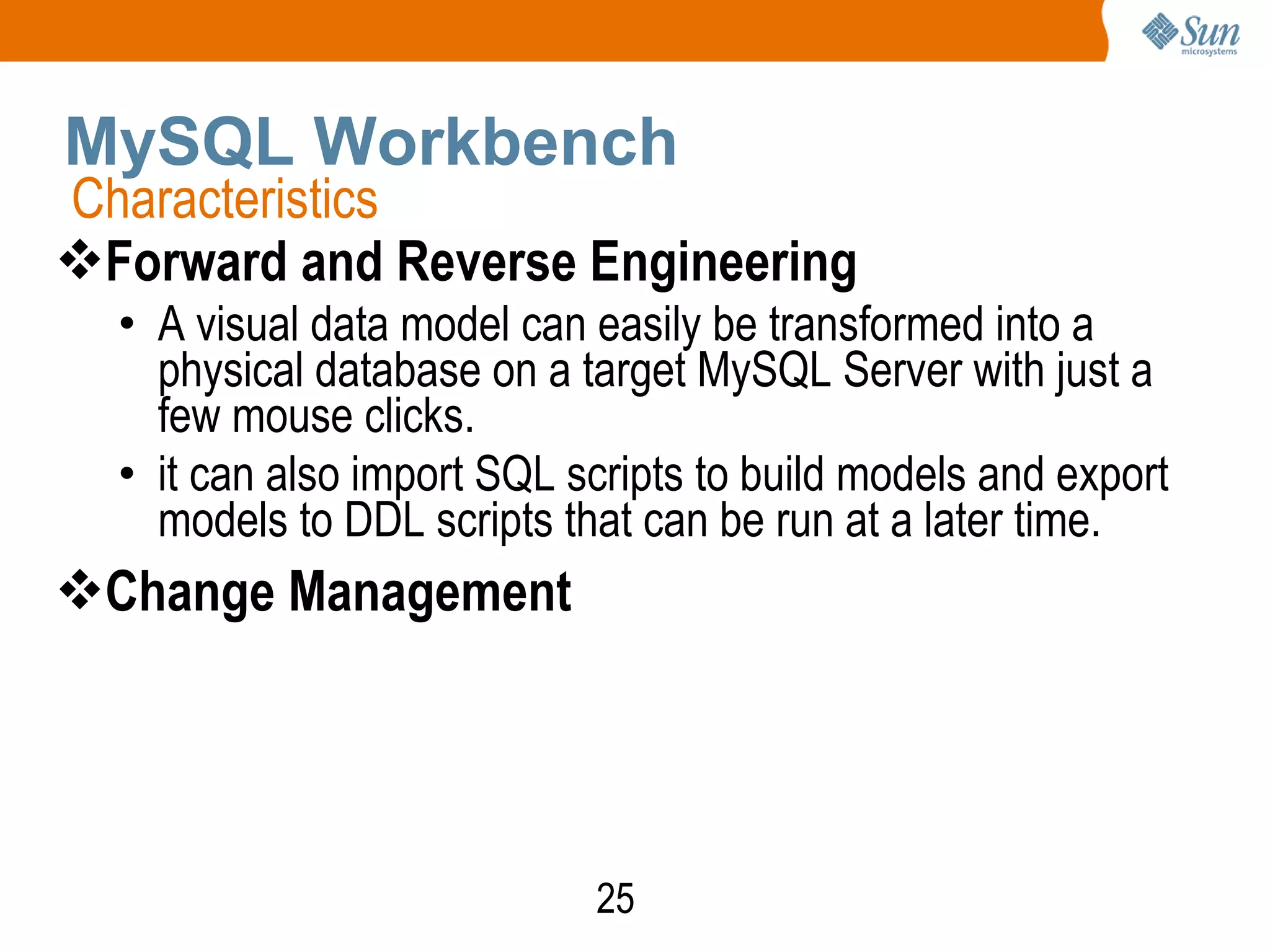 25
MySQL Workbench
Forward and Reverse Engineering
• A visual data model can easily be transformed into a
physical database on a target MySQL Server with just a
few mouse clicks.
• it can also import SQL scripts to build models and export
models to DDL scripts that can be run at a later time.
Change Management
Characteristics
 
