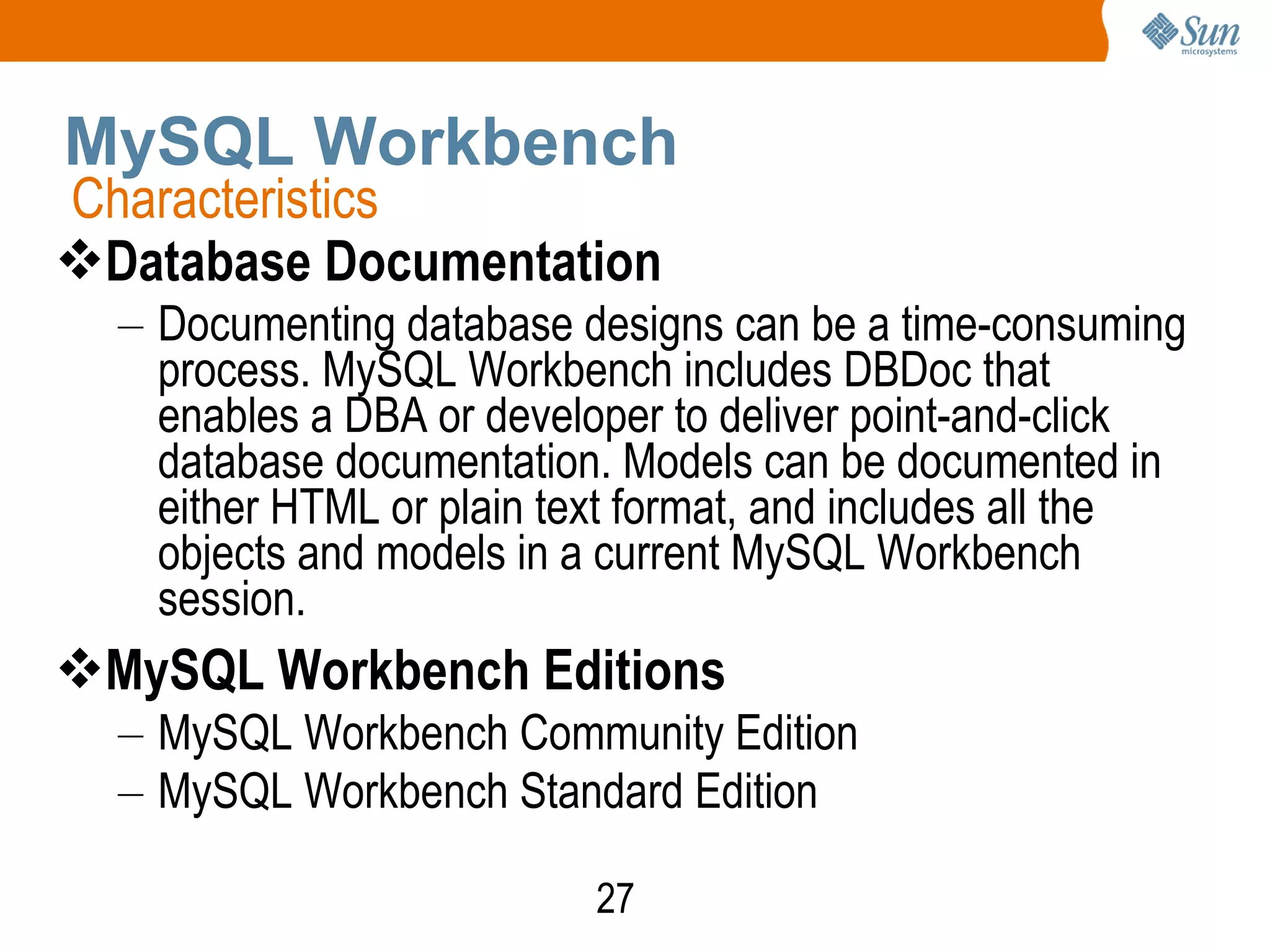 27
MySQL Workbench
Database Documentation
– Documenting database designs can be a time-consuming
process. MySQL Workbench includes DBDoc that
enables a DBA or developer to deliver point-and-click
database documentation. Models can be documented in
either HTML or plain text format, and includes all the
objects and models in a current MySQL Workbench
session.
MySQL Workbench Editions
– MySQL Workbench Community Edition
– MySQL Workbench Standard Edition
Characteristics
 