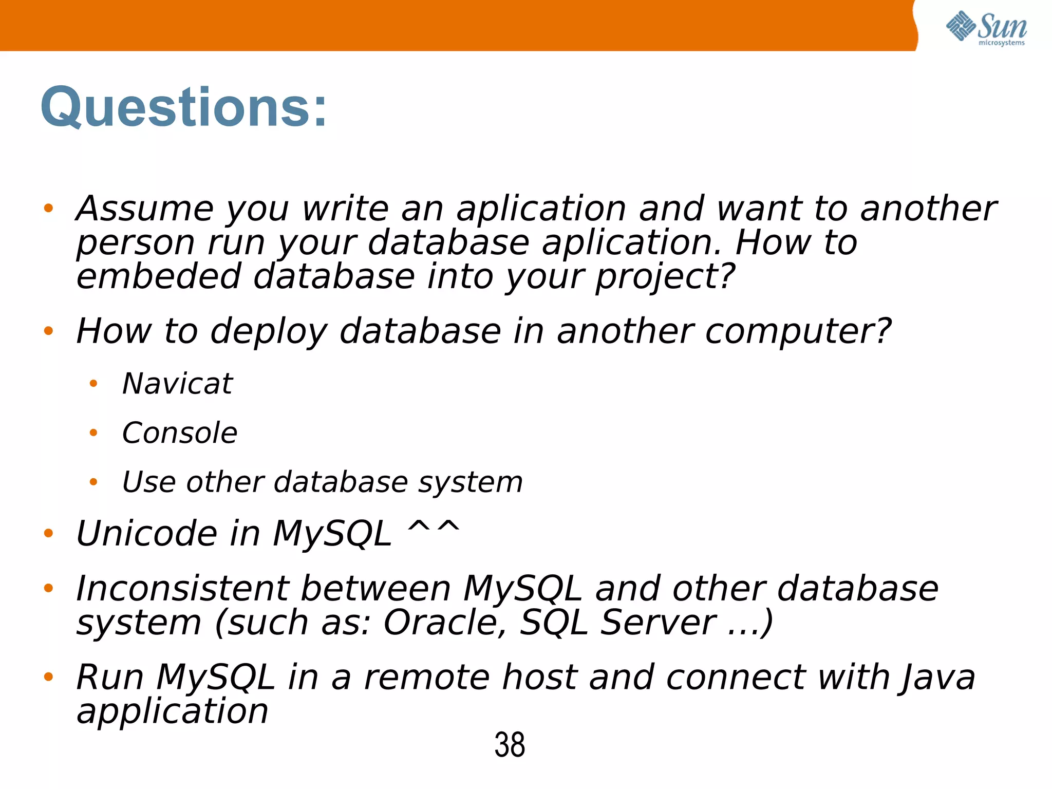 38
• Assume you write an aplication and want to another
person run your database aplication. How to
embeded database into your project?
• How to deploy database in another computer?
• Navicat
• Console
• Use other database system
• Unicode in MySQL ^^
• Inconsistent between MySQL and other database
system (such as: Oracle, SQL Server …)
• Run MySQL in a remote host and connect with Java
application
Questions:
 