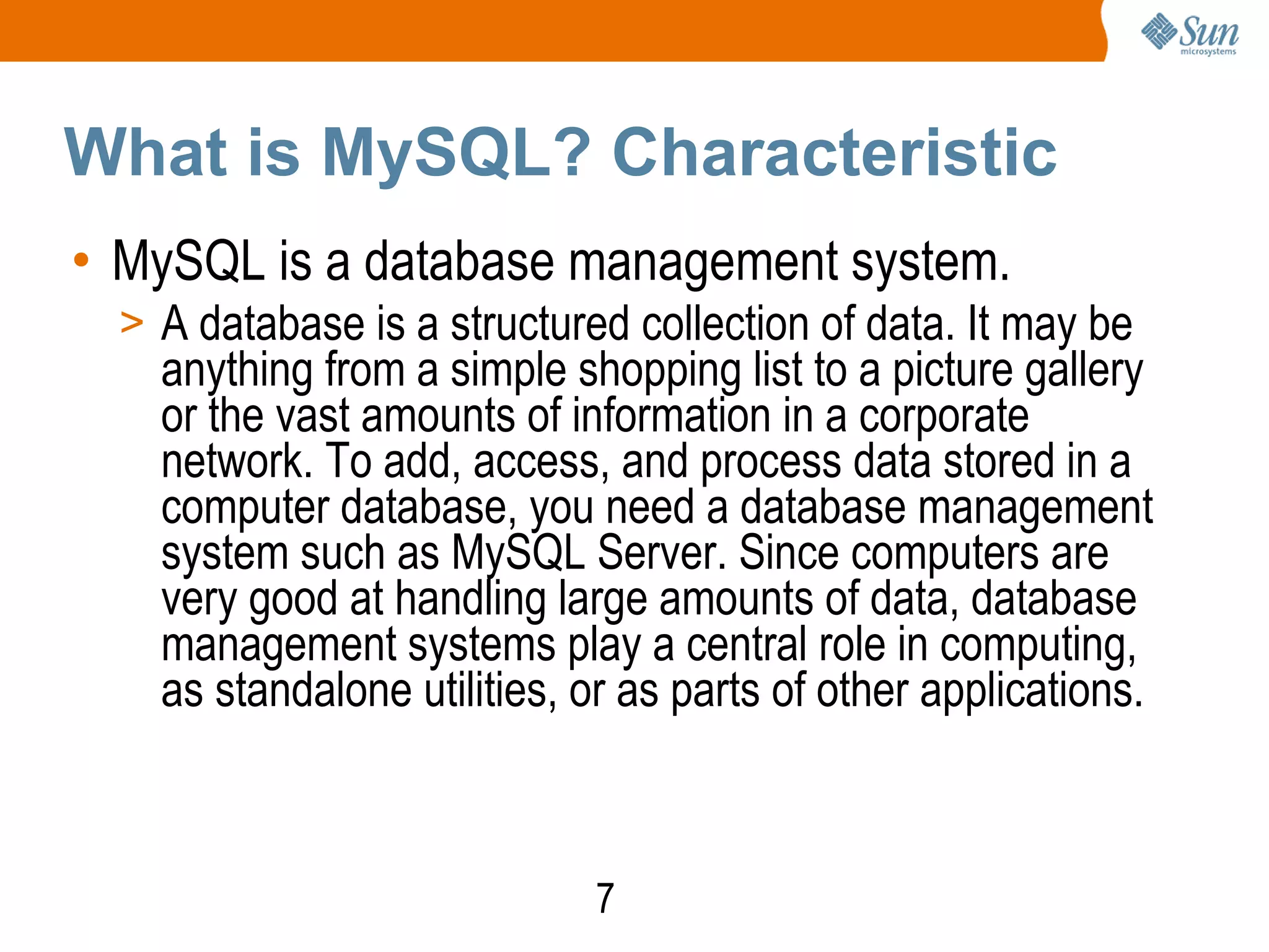 7
What is MySQL? Characteristic
• MySQL is a database management system.
> A database is a structured collection of data. It may be
anything from a simple shopping list to a picture gallery
or the vast amounts of information in a corporate
network. To add, access, and process data stored in a
computer database, you need a database management
system such as MySQL Server. Since computers are
very good at handling large amounts of data, database
management systems play a central role in computing,
as standalone utilities, or as parts of other applications.
 