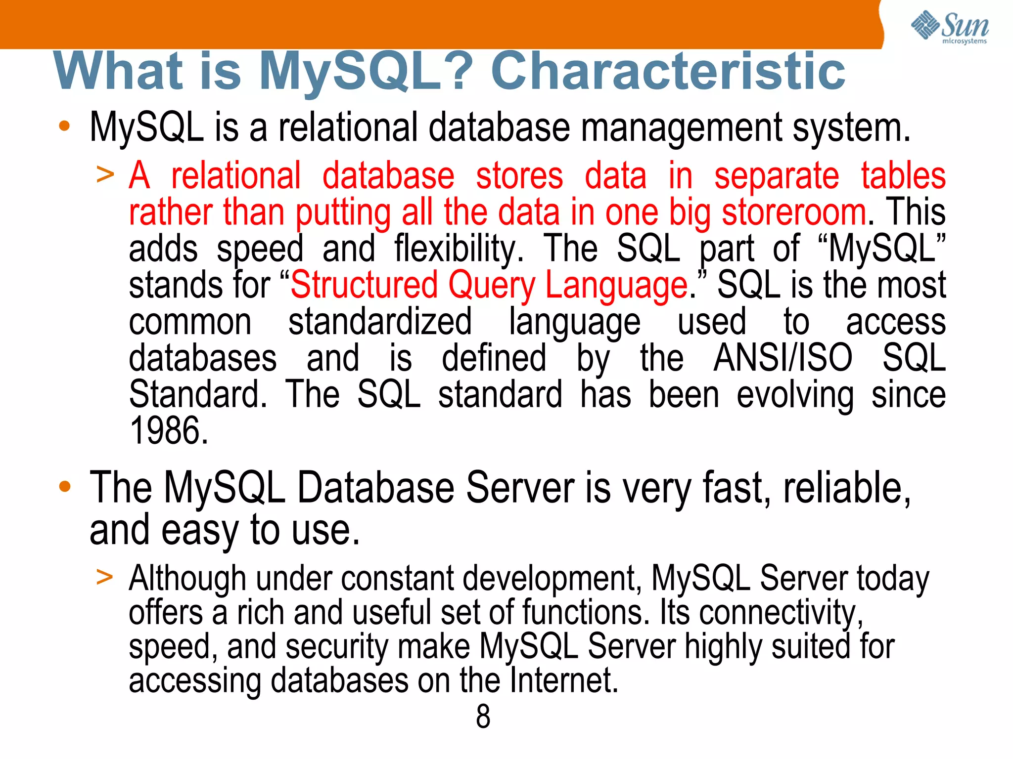 8
What is MySQL? Characteristic
• MySQL is a relational database management system.
> A relational database stores data in separate tables
rather than putting all the data in one big storeroom. This
adds speed and flexibility. The SQL part of “MySQL”
stands for “Structured Query Language.” SQL is the most
common standardized language used to access
databases and is defined by the ANSI/ISO SQL
Standard. The SQL standard has been evolving since
1986.
• The MySQL Database Server is very fast, reliable,
and easy to use.
> Although under constant development, MySQL Server today
offers a rich and useful set of functions. Its connectivity,
speed, and security make MySQL Server highly suited for
accessing databases on the Internet.
 