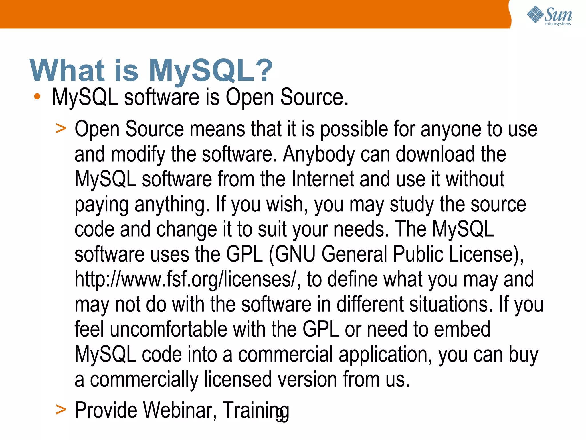 9
What is MySQL?
• MySQL software is Open Source.
> Open Source means that it is possible for anyone to use
and modify the software. Anybody can download the
MySQL software from the Internet and use it without
paying anything. If you wish, you may study the source
code and change it to suit your needs. The MySQL
software uses the GPL (GNU General Public License),
http://www.fsf.org/licenses/, to define what you may and
may not do with the software in different situations. If you
feel uncomfortable with the GPL or need to embed
MySQL code into a commercial application, you can buy
a commercially licensed version from us.
> Provide Webinar, Training
 