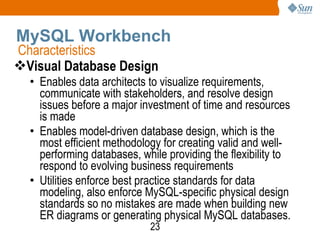 MySQL Workbench Visual Database Design Enables data architects to visualize requirements, communicate with stakeholders, and resolve design issues before a major investment of time and resources is made Enables model-driven database design, which is the most efficient methodology for creating valid and well-performing databases, while providing the flexibility to respond to evolving business requirements Utilities enforce best practice standards for data modeling, also enforce MySQL-specific physical design standards so no mistakes are made when building new ER diagrams or generating physical MySQL databases. Characteristics 