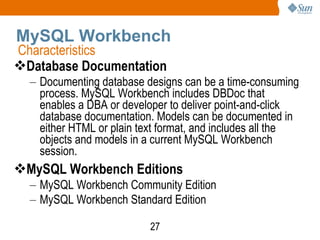 MySQL Workbench Database Documentation Documenting database designs can be a time-consuming process. MySQL Workbench includes DBDoc that enables a DBA or developer to deliver point-and-click database documentation. Models can be documented in either HTML or plain text format, and includes all the objects and models in a current MySQL Workbench session. MySQL Workbench Editions MySQL Workbench Community Edition MySQL Workbench Standard Edition Characteristics 
