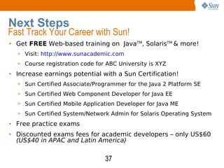 Get  FREE  Web-based training on  Java TM , Solaris TM  & more! Visit:  http://www.sunacademic.com Course registration code for ABC University is XYZ Increase earnings potential with a Sun Certification! Sun Certified Associate/Programmer for the Java 2 Platform SE Sun Certified Web Component Developer for Java EE Sun Certified Mobile Application Developer for Java ME Sun Certified System/Network Admin for Solaris Operating System  Free practice exams Discounted exams fees for academic developers – only US$60  (US$40 in APAC and Latin America) Next Steps Fast Track Your Career with Sun! 