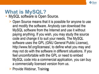 What is MySQL? MySQL software is Open Source. Open Source means that it is possible for anyone to use and modify the software. Anybody can download the MySQL software from the Internet and use it without paying anything. If you wish, you may study the source code and change it to suit your needs. The MySQL software uses the GPL (GNU General Public License), http://www.fsf.org/licenses/, to define what you may and may not do with the software in different situations. If you feel uncomfortable with the GPL or need to embed MySQL code into a commercial application, you can buy a commercially licensed version from us.  Provide Webinar, Training 