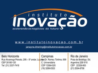 Belo Horizonte Rua Alvarenga Peixoto, 295 – 5º andar, Lourdes CEP 30180-120 Tel: (31) 3337-7418 w w w . i n s t i t u t o i n o v a c a o . c o m . b r [email_address] Campinas Av. Dr. Romeu Tórtima, 699 C. Universitária  CEP 13084-520  (19) 3289-0353 Rio de Janeiro Praia de Botafogo, Ed. Argentina 228/ 610 CEP  22359-900 (21) 2554-8758         