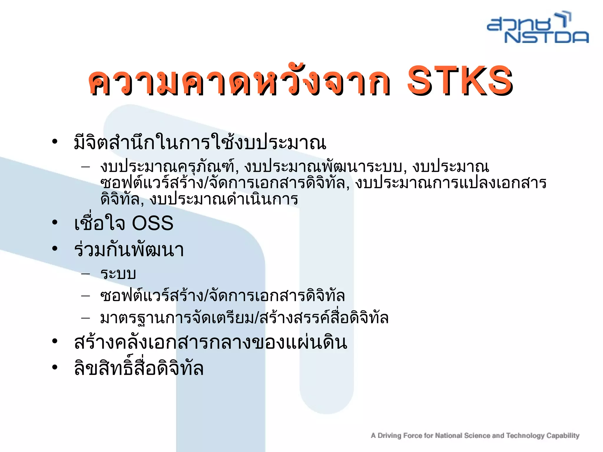 ความคาดหวังจากความคาดหวังจาก STKSSTKS
• มีจิตสำานึกในการใช้งบประมาณ
– งบประมาณครุภัณฑ์, งบประมาณพัฒนาระบบ, งบประมาณ
ซอฟต์แวร์สร้าง/จัดการเอกสารดิจิทัล, งบประมาณการแปลงเอกสาร
ดิจิทัล, งบประมาณดำาเนินการ
• เชื่อใจ OSS
• ร่วมกันพัฒนา
– ระบบ
– ซอฟต์แวร์สร้าง/จัดการเอกสารดิจิทัล
– มาตรฐานการจัดเตรียม/สร้างสรรค์สื่อดิจิทัล
• สร้างคลังเอกสารกลางของแผ่นดิน
• ลิขสิทธิ์สื่อดิจิทัล
 