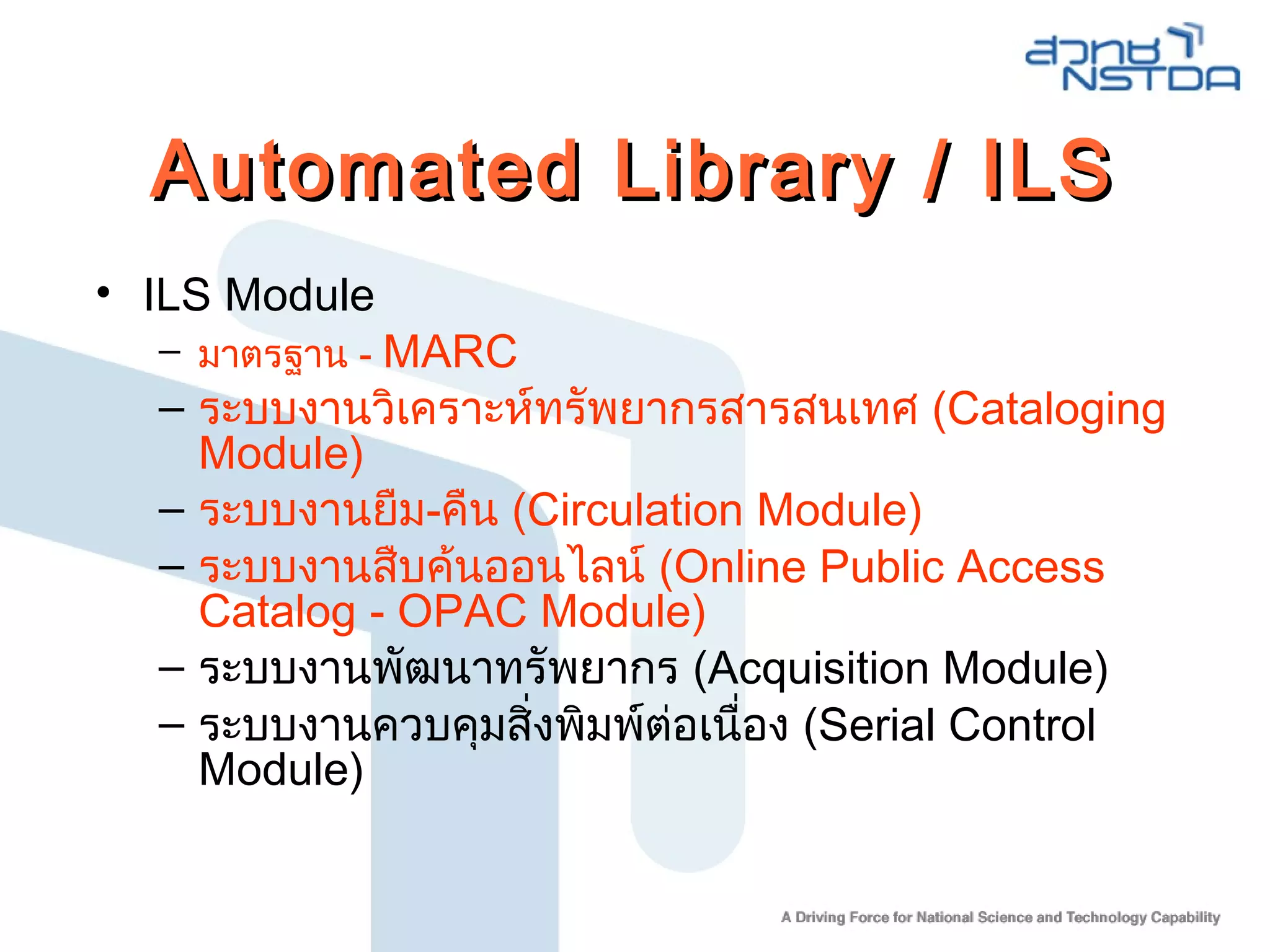 Automated Library / ILSAutomated Library / ILS
• ILS Module
– มาตรฐาน - MARC
– ระบบงานวิเคราะห์ทรัพยากรสารสนเทศ (Cataloging
Module)
– ระบบงานยืม-คืน (Circulation Module)
– ระบบงานสืบค้นออนไลน์ (Online Public Access
Catalog - OPAC Module)
– ระบบงานพัฒนาทรัพยากร (Acquisition Module)
– ระบบงานควบคุมสิ่งพิมพ์ต่อเนื่อง (Serial Control
Module)
 