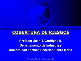 Prof Juan Graffigna B Ing Comercial MBA
COBERTURA DE RIESGOS
Profesor Juan E Graffigna B
Departamento de Industrias
Universidad Técnica Federico Santa María
 
