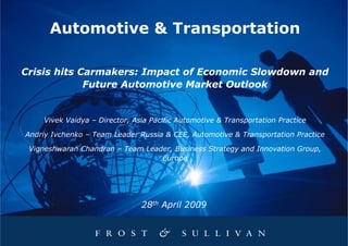 Automotive & Transportation

Crisis hits Carmakers: Impact of Economic Slowdown and
             Future Automotive Market Outlook


    Vivek Vaidya – Director, Asia Pacific Automotive & Transportation Practice

Andriy Ivchenko – Team Leader Russia & CEE, Automotive & Transportation Practice

 Vigneshwaran Chandran – Team Leader, Business Strategy and Innovation Group,
                                  Europe




                               28th April 2009
 