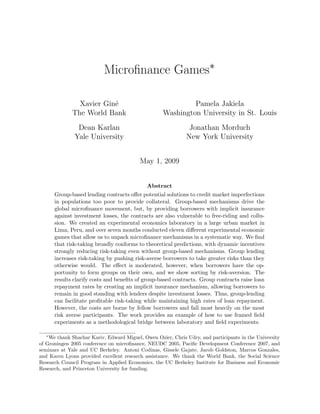 Microﬁnance Games∗

               Xavier Gin´
                         e                                  Pamela Jakiela
             The World Bank                        Washington University in St. Louis
               Dean Karlan                                    Jonathan Morduch
              Yale University                                New York University


                                          May 1, 2009


                                             Abstract
      Group-based lending contracts oﬀer potential solutions to credit market imperfections
      in populations too poor to provide collateral. Group-based mechanisms drive the
      global microﬁnance movement, but, by providing borrowers with implicit insurance
      against investment losses, the contracts are also vulnerable to free-riding and collu-
      sion. We created an experimental economics laboratory in a large urban market in
      Lima, Peru, and over seven months conducted eleven diﬀerent experimental economic
      games that allow us to unpack microﬁnance mechanisms in a systematic way. We ﬁnd
      that risk-taking broadly conforms to theoretical predictions, with dynamic incentives
      strongly reducing risk-taking even without group-based mechanisms. Group lending
      increases risk-taking by pushing risk-averse borrowers to take greater risks than they
      otherwise would. The eﬀect is moderated, however, when borrowers have the op-
      portunity to form groups on their own, and we show sorting by risk-aversion. The
      results clarify costs and beneﬁts of group-based contracts. Group contracts raise loan
      repayment rates by creating an implicit insurance mechanism, allowing borrowers to
      remain in good standing with lenders despite investment losses. Thus, group-lending
      can facilitate proﬁtable risk-taking while maintaining high rates of loan repayment.
      However, the costs are borne by fellow borrowers and fall most heavily on the most
      risk averse participants. The work provides an example of how to use framed ﬁeld
      experiments as a methodological bridge between laboratory and ﬁeld experiments.

  ∗
    We thank Shachar Kariv, Edward Miguel, Owen Ozier, Chris Udry, and participants in the University
of Groningen 2005 conference on microﬁnance, NEUDC 2005, Paciﬁc Development Conference 2007, and
seminars at Yale and UC Berkeley. Antoni Codinas, Gissele Gajate, Jacob Goldston, Marcos Gonzales,
and Karen Lyons provided excellent research assistance. We thank the World Bank, the Social Science
Research Council Program in Applied Economics, the UC Berkeley Institute for Business and Economic
Research, and Princeton University for funding.
 