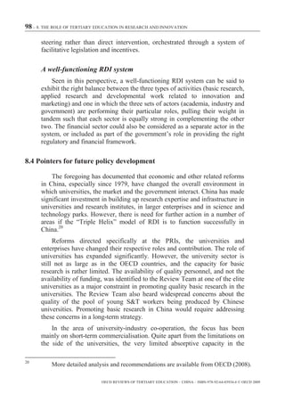 98 – 8. THE ROLE OF TERTIARY EDUCATION IN RESEARCH AND INNOVATION

      steering rather than direct intervention, orchestrated through a system of
      facilitative legislation and incentives.

      A well-functioning RDI system
          Seen in this perspective, a well-functioning RDI system can be said to
      exhibit the right balance between the three types of activities (basic research,
      applied research and developmental work related to innovation and
      marketing) and one in which the three sets of actors (academia, industry and
      government) are performing their particular roles, pulling their weight in
      tandem such that each sector is equally strong in complementing the other
      two. The financial sector could also be considered as a separate actor in the
      system, or included as part of the government’s role in providing the right
      regulatory and financial framework.

8.4 Pointers for future policy development

          The foregoing has documented that economic and other related reforms
      in China, especially since 1979, have changed the overall environment in
      which universities, the market and the government interact. China has made
      significant investment in building up research expertise and infrastructure in
      universities and research institutes, in larger enterprises and in science and
      technology parks. However, there is need for further action in a number of
      areas if the “Triple Helix” model of RDI is to function successfully in
      China.20
           Reforms directed specifically at the PRIs, the universities and
      enterprises have changed their respective roles and contribution. The role of
      universities has expanded significantly. However, the university sector is
      still not as large as in the OECD countries, and the capacity for basic
      research is rather limited. The availability of quality personnel, and not the
      availability of funding, was identified to the Review Team at one of the elite
      universities as a major constraint in promoting quality basic research in the
      universities. The Review Team also heard widespread concerns about the
      quality of the pool of young S&T workers being produced by Chinese
      universities. Promoting basic research in China would require addressing
      these concerns in a long-term strategy.
          In the area of university-industry co-operation, the focus has been
      mainly on short-term commercialisation. Quite apart from the limitations on
      the side of the universities, the very limited absorptive capacity in the

20
          More detailed analysis and recommendations are available from OECD (2008).

                              OECD REVIEWS OF TERTIARY EDUCATION – CHINA – ISBN-978-92-64-03934-6 © OECD 2009
 