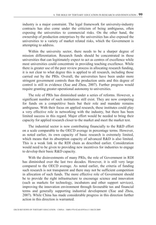 8. THE ROLE OF TERTIARY EDUCATION IN RESEARCH AND INNOVATION – 99



        industry is a major constraint. The legal framework for university-industry
        contracts has also come under the criticism of being ambiguous, often
        exposing the universities to commercial risks. On the other hand, the
        ownership of production enterprises by the universities has also exposed the
        universities to a variety of market related risks, which the Government is
        attempting to address.
             Within the university sector, there needs to be a sharper degree of
        mission differentiation. Research funds should be concentrated in those
        universities that can legitimately expect to act as centres of excellence while
        most universities could concentrate in providing teaching excellence. While
        there is greater use of the peer review process in allocating research funding,
        it is not clear to what degree this is applied to all research, including those
        carried out by the PRIs. Overall, the universities have been under more
        stringent government controls than the production units and this degree of
        control is still in evidence (Xue and Zhou, 2007). Further progress would
        require granting greater operational autonomy to universities.
            The role of PRIs has diminished under a series of reforms. However, a
        significant number of such institutions still exist. They are now competing
        for funds on a competitive basis but their role and mandate remains
        ambiguous. With their focus on applied research, these institutes could play
        a very effective role in networking with the industry, but there has been
        limited success in this regard. Major effort would be needed to bring their
        capacity for applied research closer to the market and meet the market test.
            The industrial sector is now contributing financially to the R&D effort
        on a scale comparable to the OECD average in percentage terms. However,
        as noted earlier, its own capacity of basic research is extremely limited,
        which means that its absorption capacity of advanced R&D is also limited.
        This is a weak link in the RDI chain as described earlier. Consideration
        would need to be given to providing new incentives for industries to engage
        to develop their basic R&D capacity.
            With the disinvestments of many PRIs, the role of Government in RDI
        has diminished over the last two decades. However, it is still very large
        compared to the OECD average. As noted earlier, the criteria of funding
        such research is not transparent and there may not be sufficient competition
        in allocation of such funds. The more effective role of Government should
        be to provide the right infrastructure to encourage science and innovation
        (such as markets for technology, incubators and other support services),
        improving the innovation environment through favourable tax and financial
        terms and generally supporting industrial development (Xue and Zhou,
        2007). While China has made considerable progress in this direction further
        action in this direction is warranted.

OECD REVIEWS OF TERTIARY EDUCATION – CHINA – ISBN-978-92-64-03934-6 © OECD 2009
 