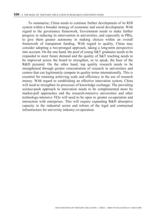 100 – 8. THE ROLE OF TERTIARY EDUCATION IN RESEARCH AND INNOVATION

          To summarise, China needs to continue further development of its RDI
      system within a broader strategy of economic and social development. With
      regard to the governance framework, Government needs to make further
      progress in reducing its intervention in universities, and especially in PRIs,
      to give them greater autonomy in making choices within an overall
      framework of transparent funding. With regard to quality, China may
      consider adopting a two-pronged approach, taking a long-term perspective
      into account. On the one hand, the pool of young S&T graduates needs to be
      expanded to meet future demand and the quality of S&T teaching needs to
      be improved across the board to strengthen, so to speak, the base of the
      R&D pyramid. On the other hand, top quality research needs to be
      strengthened through greater concentration of research in universities and
      centres that can legitimately compete in quality terms internationally. This is
      essential for retaining achieving scale and efficiency in the use of research
      money. With regard to establishing an effective innovation system, China
      will need to strengthen its processes of knowledge exchange. The prevailing
      science-push approach to innovation needs to be complemented more by
      market-pull approaches and the research-intensive universities and other
      technology-intensive TEIs will need to be open to greater co-operation and
      interaction with enterprises. This will require expanding R&D absorptive
      capacity in the industrial sector and reform of the legal and contractual
      infrastructure for university industry co-operation.




                              OECD REVIEWS OF TERTIARY EDUCATION – CHINA – ISBN-978-92-64-03934-6 © OECD 2009
 