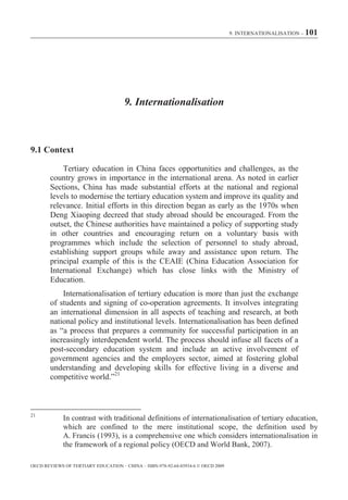 9. INTERNATIONALISATION – 101




                                      9. Internationalisation



9.1 Context

            Tertiary education in China faces opportunities and challenges, as the
        country grows in importance in the international arena. As noted in earlier
        Sections, China has made substantial efforts at the national and regional
        levels to modernise the tertiary education system and improve its quality and
        relevance. Initial efforts in this direction began as early as the 1970s when
        Deng Xiaoping decreed that study abroad should be encouraged. From the
        outset, the Chinese authorities have maintained a policy of supporting study
        in other countries and encouraging return on a voluntary basis with
        programmes which include the selection of personnel to study abroad,
        establishing support groups while away and assistance upon return. The
        principal example of this is the CEAIE (China Education Association for
        International Exchange) which has close links with the Ministry of
        Education.
            Internationalisation of tertiary education is more than just the exchange
        of students and signing of co-operation agreements. It involves integrating
        an international dimension in all aspects of teaching and research, at both
        national policy and institutional levels. Internationalisation has been defined
        as “a process that prepares a community for successful participation in an
        increasingly interdependent world. The process should infuse all facets of a
        post-secondary education system and include an active involvement of
        government agencies and the employers sector, aimed at fostering global
        understanding and developing skills for effective living in a diverse and
        competitive world.”21



21
             In contrast with traditional definitions of internationalisation of tertiary education,
             which are confined to the mere institutional scope, the definition used by
             A. Francis (1993), is a comprehensive one which considers internationalisation in
             the framework of a regional policy (OECD and World Bank, 2007).

OECD REVIEWS OF TERTIARY EDUCATION – CHINA – ISBN-978-92-64-03934-6 © OECD 2009
 