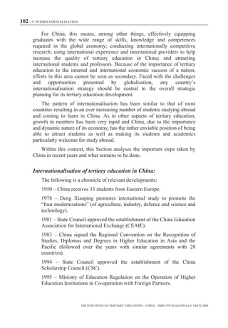 102 – 9. INTERNATIONALISATION

          For China, this means, among other things, effectively equipping
      graduates with the wide range of skills, knowledge and competences
      required in the global economy; conducting internationally competitive
      research; using international experience and international providers to help
      increase the quality of tertiary education in China; and attracting
      international students and professors. Because of the importance of tertiary
      education to the internal and international economic success of a nation,
      efforts in this area cannot be seen as secondary. Faced with the challenges
      and opportunities presented by globalisation, any country’s
      internationalisation strategy should be central to the overall strategic
      planning for its tertiary education development.
          The pattern of internationalisation has been similar to that of most
      countries resulting in an ever increasing number of students studying abroad
      and coming to learn in China. As in other aspects of tertiary education,
      growth in numbers has been very rapid and China, due to the importance
      and dynamic nature of its economy, has the rather enviable position of being
      able to attract students as well as making its students and academics
      particularly welcome for study abroad.
         Within this context, this Section analyses the important steps taken by
      China in recent years and what remains to be done.

      Internationalisation of tertiary education in China:
          The following is a chronicle of relevant developments:
          1950 – China receives 33 students from Eastern Europe.
          1978 – Deng Xiaoping promotes international study to promote the
          “four modernisations” (of agriculture, industry, defence and science and
          technology).
          1981 – State Council approved the establishment of the China Education
          Association for International Exchange (CEAIE).
          1983 – China signed the Regional Convention on the Recognition of
          Studies, Diplomas and Degrees in Higher Education in Asia and the
          Pacific (followed over the years with similar agreements with 28
          countries).
          1994 – State Council approved the establishment of the China
          Scholarship Council (CSC).
          1995 – Ministry of Education Regulation on the Operation of Higher
          Education Institutions in Co-operation with Foreign Partners.



                                OECD REVIEWS OF TERTIARY EDUCATION – CHINA – ISBN-978-92-64-03934-6 © OECD 2009
 