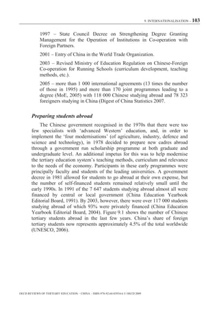 9. INTERNATIONALISATION – 103



             1997 – State Council Decree on Strengthening Degree Granting
             Management for the Operation of Institutions in Co-operation with
             Foreign Partners.
             2001 – Entry of China in the World Trade Organization.
             2003 – Revised Ministry of Education Regulation on Chinese-Foreign
             Co-operation for Running Schools (curriculum development, teaching
             methods, etc.).
             2005 – more than 1 000 international agreements (13 times the number
             of those in 1995) and more than 170 joint programmes leading to a
             degree (MoE, 2005) with 118 000 Chinese studying abroad and 78 323
             foreigners studying in China (Digest of China Statistics 2007.

        Preparing students abroad
             The Chinese government recognised in the 1970s that there were too
        few specialists with ‘advanced Western’ education, and, in order to
        implement the ‘four modernisations’ (of agriculture, industry, defence and
        science and technology), in 1978 decided to prepare new cadres abroad
        through a government run scholarship programme at both graduate and
        undergraduate level. An additional impetus for this was to help modernise
        the tertiary education system’s teaching methods, curriculum and relevance
        to the needs of the economy. Participants in these early programmes were
        principally faculty and students of the leading universities. A government
        decree in 1981 allowed for students to go abroad at their own expense, but
        the number of self-financed students remained relatively small until the
        early 1990s. In 1991 of the 7 647 students studying abroad almost all were
        financed by central or local government (China Education Yearbook
        Editorial Board, 1991). By 2003, however, there were over 117 000 students
        studying abroad of which 93% were privately financed (China Education
        Yearbook Editorial Board, 2004). Figure 9.1 shows the number of Chinese
        tertiary students abroad in the last few years. China’s share of foreign
        tertiary students now represents approximately 4.5% of the total worldwide
        (UNESCO, 2006).




OECD REVIEWS OF TERTIARY EDUCATION – CHINA – ISBN-978-92-64-03934-6 © OECD 2009
 