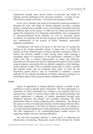 EXECUTIVE SUMMARY – 9



        composition through more diverse forms of provision and modes of
        learning, and the challenges of the necessary transition – in terms of cost-
        effectiveness, quality and equity – will need to be managed carefully.
            In our view a stronger role needs to be played by central government in
        planning the scale and shape of tertiary education provision, assuring
        quality, ensuring more equitable access, and building articulation between
        the different parts of the system. A wider role for central government will
        require the enlargement of its financing responsibilities and a renegotiation
        of inter-governmental fiscal relations, as well as increased private
        investment. An important role for such an agency would be that of involving
        new constituencies in the process of policy formation, particularly
        employers of graduates.
            Consideration will need to be given to the best way of steering the
        changes in the tertiary education system. A major task is to clarify the
        mission of all the different types of tertiary education institutions (TEIs) to
        achieve the diversity needed to meet varying needs, while ensuring a
        reasonable degree of consistency in the performance standards of TEIs
        within each type to achieve improvements in equity and efficiency.
        Particular care will need to be given to balancing the need for China to build
        research-intensive universities that are globally competitive while building-
        up the capacity of other TEIs to contribute particularly to China’s national
        and regional needs, and not confusing these goals. At least for the
        transitional period ahead it may be worthwhile to establish a special
        authority for the national development of tertiary education, perhaps as an
        intermediary agency between governments, enterprises and TEIs.

Access

            Equity of opportunity in tertiary education requires a number of pre-
        conditions as well as specific policy instruments. The first requirement is a
        framework of fiscal equalisation for creating a level playing field on a
        regional basis, which we discuss below under the financing heading. The
        second requirement is adequacy of student preparation through early
        childhood education and primary and secondary schooling. The third
        requirement relates to tertiary education policy architecture – the design of
        the system in terms of institutional missions and the linkages between them.
        The fourth requirement is for forms of financial assistance for students to
        overcome financial impediments to their participation, also discussed below.
        The fifth requirement is for institutionally-based student services for
        supporting students who have learning difficulties.
            We note that increasing attention is being given to improving the
        effectiveness of schooling. During the course of this Review the Central

OECD REVIEWS OF TERTIARY EDUCATION – CHINA – ISBN-978-92-64-03934-6 © OECD 2009
 