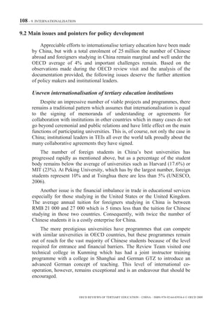 108 – 9. INTERNATIONALISATION

9.2 Main issues and pointers for policy development

          Appreciable efforts to internationalise tertiary education have been made
      by China, but with a total enrolment of 25 million the number of Chinese
      abroad and foreigners studying in China remain marginal and well under the
      OECD average of 4% and important challenges remain. Based on the
      observations made during the OECD review visit and the analysis of the
      documentation provided, the following issues deserve the further attention
      of policy makers and institutional leaders.

      Uneven internationalisation of tertiary education institutions
          Despite an impressive number of viable projects and programmes, there
      remains a traditional pattern which assumes that internationalisation is equal
      to the signing of memoranda of understanding or agreements for
      collaboration with institutions in other countries which in many cases do not
      go beyond ceremonial and public relations and have little effect on the main
      functions of participating universities. This is, of course, not only the case in
      China; institutional leaders in TEIs all over the world talk proudly about the
      many collaborative agreements they have signed.
          The number of foreign students in China’s best universities has
      progressed rapidly as mentioned above, but as a percentage of the student
      body remains below the average of universities such as Harvard (17.6%) or
      MIT (23%). At Peking University, which has by the largest number, foreign
      students represent 10% and at Tsinghua there are less than 5% (UNESCO,
      2006).
          Another issue is the financial imbalance in trade in educational services
      especially for those studying in the United States or the United Kingdom.
      The average annual tuition for foreigners studying in China is between
      RMB 21 000 and 27 000 which is 5 times less than the tuition for Chinese
      studying in those two countries. Consequently, with twice the number of
      Chinese students it is a costly enterprise for China.
          The more prestigious universities have programmes that can compete
      with similar universities in OECD countries, but these programmes remain
      out of reach for the vast majority of Chinese students because of the level
      required for entrance and financial barriers. The Review Team visited one
      technical college in Kunming which has had a joint instructor training
      programme with a college in Shanghai and German GTZ to introduce an
      advanced German concept of teaching. This level of international co-
      operation, however, remains exceptional and is an endeavour that should be
      encouraged.


                                OECD REVIEWS OF TERTIARY EDUCATION – CHINA – ISBN-978-92-64-03934-6 © OECD 2009
 