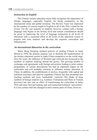 110 – 9. INTERNATIONALISATION

      Instruction in English
          The Chinese tertiary education sector fully recognises the importance of
      foreign languages, especially English, for being competitive in the
      international arena and global economy. The Review Team was impressed
      by the number of courses taught in English in all of the TEIs visited for the
      review. For the vast majority of students, however, contact with a foreign
      language only begins at the tertiary level and serious consideration should
      be given to improving the level of language instruction at all levels of
      education with a concerted effort at all levels of the education system to
      prepare and train teachers and develop the requisite curriculum and
      infrastructure.

      An international dimension in the curriculum
           When Deng Xiaoping initiated policies of sending Chinese to study
      abroad in 1978, the primary purpose was to facilitate the modernisation of
      the tertiary education system to make China competitive on the world stage.
      Over the years, the influence of Western type curricula has increased as the
      numbers of students studying abroad has grown. The growing number of
      exchanges and agreements with foreign universities leading to joint venture
      programmes of various descriptions has had an important impact on the
      curriculum and will probably continue to influence tertiary education in
      China. In addition, the establishment of minban, frequently with capital and
      technical assistance provided by expatriate Chinese has also promoted new
      teaching methods and more ‘marketable’ curricula. The intake of large
      numbers of foreign students (e.g. Laotians, Vietnamese and Thais in Yunnan
      province) has also had an effect of transforming the curriculum in better
      TEIs and more forward looking and well-connected technical ‘universities’.
      It is less certain what has changed in more remote parts of China, however.




                                OECD REVIEWS OF TERTIARY EDUCATION – CHINA – ISBN-978-92-64-03934-6 © OECD 2009
 