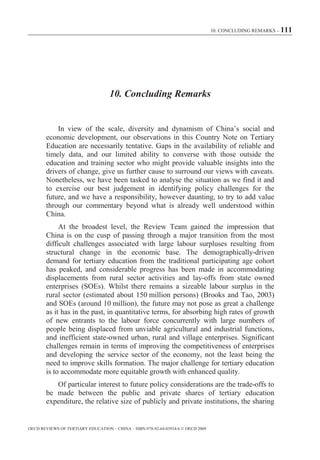 10. CONCLUDING REMARKS – 111




                                    10. Concluding Remarks


            In view of the scale, diversity and dynamism of China’s social and
        economic development, our observations in this Country Note on Tertiary
        Education are necessarily tentative. Gaps in the availability of reliable and
        timely data, and our limited ability to converse with those outside the
        education and training sector who might provide valuable insights into the
        drivers of change, give us further cause to surround our views with caveats.
        Nonetheless, we have been tasked to analyse the situation as we find it and
        to exercise our best judgement in identifying policy challenges for the
        future, and we have a responsibility, however daunting, to try to add value
        through our commentary beyond what is already well understood within
        China.
             At the broadest level, the Review Team gained the impression that
        China is on the cusp of passing through a major transition from the most
        difficult challenges associated with large labour surpluses resulting from
        structural change in the economic base. The demographically-driven
        demand for tertiary education from the traditional participating age cohort
        has peaked, and considerable progress has been made in accommodating
        displacements from rural sector activities and lay-offs from state owned
        enterprises (SOEs). Whilst there remains a sizeable labour surplus in the
        rural sector (estimated about 150 million persons) (Brooks and Tao, 2003)
        and SOEs (around 10 million), the future may not pose as great a challenge
        as it has in the past, in quantitative terms, for absorbing high rates of growth
        of new entrants to the labour force concurrently with large numbers of
        people being displaced from unviable agricultural and industrial functions,
        and inefficient state-owned urban, rural and village enterprises. Significant
        challenges remain in terms of improving the competitiveness of enterprises
        and developing the service sector of the economy, not the least being the
        need to improve skills formation. The major challenge for tertiary education
        is to accommodate more equitable growth with enhanced quality.
           Of particular interest to future policy considerations are the trade-offs to
        be made between the public and private shares of tertiary education
        expenditure, the relative size of publicly and private institutions, the sharing


OECD REVIEWS OF TERTIARY EDUCATION – CHINA – ISBN-978-92-64-03934-6 © OECD 2009
 