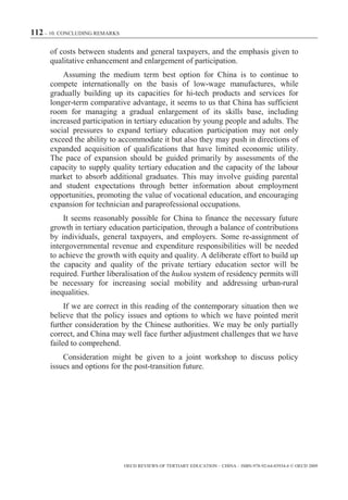 112 – 10. CONCLUDING REMARKS

      of costs between students and general taxpayers, and the emphasis given to
      qualitative enhancement and enlargement of participation.
          Assuming the medium term best option for China is to continue to
      compete internationally on the basis of low-wage manufactures, while
      gradually building up its capacities for hi-tech products and services for
      longer-term comparative advantage, it seems to us that China has sufficient
      room for managing a gradual enlargement of its skills base, including
      increased participation in tertiary education by young people and adults. The
      social pressures to expand tertiary education participation may not only
      exceed the ability to accommodate it but also they may push in directions of
      expanded acquisition of qualifications that have limited economic utility.
      The pace of expansion should be guided primarily by assessments of the
      capacity to supply quality tertiary education and the capacity of the labour
      market to absorb additional graduates. This may involve guiding parental
      and student expectations through better information about employment
      opportunities, promoting the value of vocational education, and encouraging
      expansion for technician and paraprofessional occupations.
          It seems reasonably possible for China to finance the necessary future
      growth in tertiary education participation, through a balance of contributions
      by individuals, general taxpayers, and employers. Some re-assignment of
      intergovernmental revenue and expenditure responsibilities will be needed
      to achieve the growth with equity and quality. A deliberate effort to build up
      the capacity and quality of the private tertiary education sector will be
      required. Further liberalisation of the hukou system of residency permits will
      be necessary for increasing social mobility and addressing urban-rural
      inequalities.
           If we are correct in this reading of the contemporary situation then we
      believe that the policy issues and options to which we have pointed merit
      further consideration by the Chinese authorities. We may be only partially
      correct, and China may well face further adjustment challenges that we have
      failed to comprehend.
          Consideration might be given to a joint workshop to discuss policy
      issues and options for the post-transition future.




                               OECD REVIEWS OF TERTIARY EDUCATION – CHINA – ISBN-978-92-64-03934-6 © OECD 2009
 