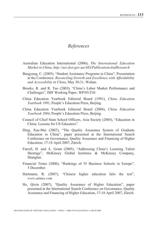REFERENCES – 113




                                                References


        Australian Education International (2006), The International Education
          Market in China, http://aei.dest.gov.au/AEI/PublicationsAndResearch
        Bangyang, C. (2005), “Student Assistance Programs in China”, Presentation
          at the Conference: Reconciling Growth and Excellence with Affordability
          and Accessibility in China, May 30-31, Wuhan.
        Brooks, R. and R. Tao (2003), “China’s Labor Market Performance and
           Challenges”, IMF Working Paper, WP/03/210.
        China Education Yearbook Editorial Board (1991), China Education
           Yearbook 1991, People’s Education Press, Beijing.
        China Education Yearbook Editorial Board (2004), China Education
           Yearbook 2004, People’s Education Press, Beijing.
        Council of Chief State School Officers, Asia Society (2005), “Education in
          China: Lessons for US Educators”.
       Ding, Xue-Mei (2007), “The Quality Assurance System of Graduate
          Education in China”, paper presented at the International Search
          Conference on Governance, Quality Assurance and Financing of Higher
          Education, 17-18 April 2007, Zürich.
       Farrell, D. and A. Grant (2005), “Addressing China’s Looming Talent
          Shortage”, McKinsey Global Institutes & McKinsey Company,
          Shanghai.
       Financial Times (2006), “Rankings of 55 Business Schools in Europe”,
          5 December.
       Hartmann, R. (2007), “Chinese higher education fails the test”,
          www.atimes.com
       He, Qixin (2007), “Quality Assurance of Higher Education”, paper
          presented at the International Search Conference on Governance, Quality
          Assurance and Financing of Higher Education, 17-18 April 2007, Zürich.



OECD REVIEWS OF TERTIARY EDUCATION – CHINA – ISBN-978-92-64-03934-6 © OECD 2009
 