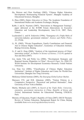 114 – REFERENCES

      Hu, Ruiwen and Chen Guoliang (2002), “Chinese Higher Education
        Development: Restructuring Financial System”, Shanghai Academy of
        Educational Sciences, Shanghai.
      Ji, Zhou (2005), Higher Education in China, The Academic Foundation of
          International Studies and Academic Exchanges, Beijing.
      Kobb, J. and K. Neymarc (2007), “Innovations in Management Training”,
        paper delivered at the ICEDR Forum (Innovations in Executive
        Education and Leadership Development), June 12-14, 2007, Paris,
        France.
      Leydersdorf, L. and H. Etzkowitz (1996), “Emergence of a Triple Helix of
         university-industry- government relations”, Science and Public Policy,
         23, 279-86.
      Li, W. (2005), “Private Expenditures, Family Contributions and Financial
          Aid in Chinese Higher Education”, Economics of Education Institute,
          Beijing University, Beijing.
      Li, Z. and G. Zeng (2000), “Analysis of the transitional process of China’
          innovation system”, in Studies in Science of Science, 3:12-19, quoted in
          Xue and Zhou (2007).
      Lin, Justin Yifu and Peilin Liu (2006), “Development Strategies and
         Regional Income Disparities in China”, Research Paper No. 2006/129,
         World Institute for Development Economics Research, United Nations
         University.
      Liu, Nian Cai (2006), “Classification of Chinese Higher Education
         Institutions”, Institute of Higher Education and Center for World-Class
         Universities, Shanghai Jiao Tong University.
      McKinsey Global Institute (2005), The Emerging Global Labour Market.
      Marcucci, P.N. and D.B. Johnstone (2005), “Tuition Policies in a
        Comparative Perspective: Theoretical and political Rationales”, State
        University of New York at Buffalo.
      Martin, Michaela (ed.) (2007), In Search of the Triple Helix: University,
        enterprise, government interaction in China, Republic of Korea and
        Poland, International Institute for Educational Planning, UNESCO,
        Paris.
      Ministry of Education, People’s Republic of China (2007), OECD Thematic
        Review of Tertiary Education, Background Report for China, Beijing
        (available from www.oecd.org/edu/tertiary/review).



                            OECD REVIEWS OF TERTIARY EDUCATION – CHINA – ISBN-978-92-64-03934-6 © OECD 2009
 