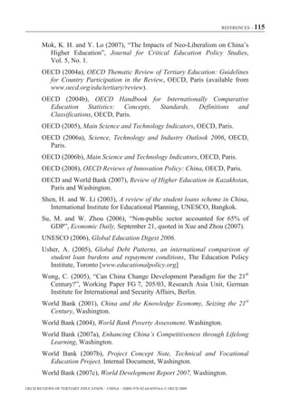 REFERENCES – 115



        Mok, K. H. and Y. Lo (2007), “The Impacts of Neo-Liberalism on China’s
          Higher Education”, Journal for Critical Education Policy Studies,
          Vol. 5, No. 1.
        OECD (2004a), OECD Thematic Review of Tertiary Education: Guidelines
          for Country Participation in the Review, OECD, Paris (available from
          www.oecd.org/edu/tertiary/review).
        OECD (2004b), OECD Handbook for Internationally Comparative
          Education Statistics: Concepts, Standards, Definitions and
          Classifications, OECD, Paris.
        OECD (2005), Main Science and Technology Indicators, OECD, Paris.
        OECD (2006a), Science, Technology and Industry Outlook 2006, OECD,
          Paris.
       OECD (2006b), Main Science and Technology Indicators, OECD, Paris.
        OECD (2008), OECD Reviews of Innovation Policy: China, OECD, Paris.
        OECD and World Bank (2007), Review of Higher Education in Kazakhstan,
          Paris and Washington.
        Shen, H. and W. Li (2003), A review of the student loans scheme in China,
           International Institute for Educational Planning, UNESCO, Bangkok.
        Su, M. and W. Zhou (2006), “Non-public sector accounted for 65% of
           GDP”, Economic Daily, September 21, quoted in Xue and Zhou (2007).
        UNESCO (2006), Global Education Digest 2006.
        Usher, A. (2005), Global Debt Patterns, an international comparison of
          student loan burdens and repayment conditions, The Education Policy
          Institute, Toronto [www.educationalpolicy.org]
        Wong, C. (2005), “Can China Change Development Paradigm for the 21st
          Century?”, Working Paper FG 7, 205/03, Research Asia Unit, German
          Institute for International and Security Affairs, Berlin.
        World Bank (2001), China and the Knowledge Economy, Seizing the 21st
          Century, Washington.
        World Bank (2004), World Bank Poverty Assessment. Washington.
        World Bank (2007a), Enhancing China’s Competitiveness through Lifelong
          Learning, Washington.
        World Bank (2007b), Project Concept Note, Technical and Vocational
          Education Project, Internal Document, Washington.
        World Bank (2007c), World Development Report 2007, Washington.

OECD REVIEWS OF TERTIARY EDUCATION – CHINA – ISBN-978-92-64-03934-6 © OECD 2009
 