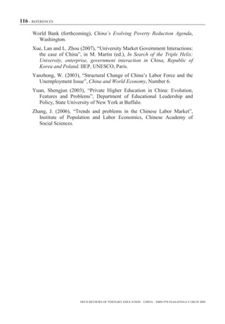 116 – REFERENCES

      World Bank (forthcoming), China’s Evolving Poverty Reduction Agenda,
        Washington.
      Xue, Lan and L. Zhou (2007), “University Market Government Interactions:
        the case of China”, in M. Martin (ed.), In Search of the Triple Helix:
        University, enterprise, government interaction in China, Republic of
        Korea and Poland, IIEP, UNESCO, Paris.
      Yanzhong, W. (2003), “Structural Change of China’s Labor Force and the
        Unemployment Issue”, China and World Economy, Number 6.
      Yuan, Shengjun (2003), “Private Higher Education in China: Evolution,
        Features and Problems”, Department of Educational Leadership and
        Policy, State University of New York at Buffalo.
      Zhang, J. (2006), “Trends and problems in the Chinese Labor Market”,
         Institute of Population and Labor Economics, Chinese Academy of
         Social Sciences.




                           OECD REVIEWS OF TERTIARY EDUCATION – CHINA – ISBN-978-92-64-03934-6 © OECD 2009
 