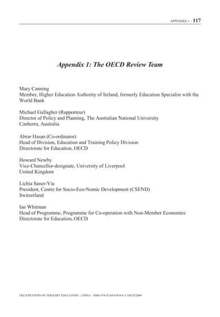 APPENDIX 1 – 117




                        Appendix 1: The OECD Review Team


Mary Canning
Member, Higher Education Authority of Ireland, formerly Education Specialist with the
World Bank

Michael Gallagher (Rapporteur)
Director of Policy and Planning, The Australian National University
Canberra, Australia

Abrar Hasan (Co-ordinator)
Head of Division, Education and Training Policy Division
Directorate for Education, OECD

Howard Newby
Vice-Chancellor-designate, University of Liverpool
United Kingdom

Lichia Saner-Yiu
President, Centre for Socio-Eco-Nomic Development (CSEND)
Switzerland

Ian Whitman
Head of Programme, Programme for Co-operation with Non-Member Economies
Directorate for Education, OECD




OECD REVIEWS OF TERTIARY EDUCATION – CHINA – ISBN-978-92-64-03934-6 © OECD 2009
 