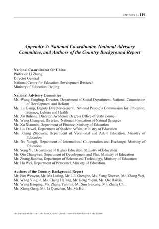 APPENDIX 2 – 119




      Appendix 2: National Co-ordinator, National Advisory
    Committee, and Authors of the Country Background Report


National Co-ordinator for China
Professor Li Zhang
Director General
National Centre for Education Development Research
Ministry of Education, Beijing

National Advisory Committee
Ms. Wang Fengling, Director, Department of Social Department, National Commission
        of Development and Reform
Mr. Lu Ganqi, Deputy Director-General, National People’s Commission for Education,
        Science, Culture and Health
Mr. Xu Boliang, Director, Academic Degrees Office of State Council
Mr. Wang Changrui, Director National Foundation of Natural Sciences
Mr. Xu Xiaomin, Department of Finance, Ministry of Education
Mr. Liu Dawei, Department of Student Affairs, Ministry of Education
Ms. Zhang Zhaowen, Department of Vocational and Adult Education, Ministry of
        Education
Mr. Xu Yongji, Department of International Co-operation and Exchange, Ministry of
        Education
Mr. Song Yi, Department of Higher Education, Ministry of Education
Mr. Qin Changwei, Department of Development and Plan, Ministry of Education
Mr. Zhang Jianhua, Department of Science and Technology, Ministry of Education
Mr. Hu Wei, Department of Personnel, Ministry of Education.

Authors of the Country Background Report
Mr. Fan Wenyao, Mr. Ma Luting, Mr. Liu Chengbo, Ms. Yang Xiuwen, Mr. Zhang Wei,
Mr. Wang Yingjie, Ms. Cheng Hefang, Mr. Geng Yiqun, Ms. Qie Haixia,
Mr. Wang Baoping, Ms. Zhang Yanmin, Mr. Sun Guicong, Mr. Zhang Chi,
Mr. Xiong Geng, Mr. Li Qiaozhen, Ms. Ma Hui.




OECD REVIEWS OF TERTIARY EDUCATION – CHINA – ISBN-978-92-64-03934-6 © OECD 2009
 