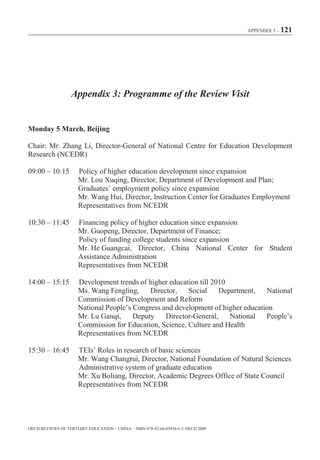 APPENDIX 3 – 121




                   Appendix 3: Programme of the Review Visit


Monday 5 March, Beijing

Chair: Mr. Zhang Li, Director-General of National Centre for Education Development
Research (NCEDR)

09:00 – 10:15         Policy of higher education development since expansion
                      Mr. Lou Xuqing, Director, Department of Development and Plan;
                      Graduates’ employment policy since expansion
                      Mr. Wang Hui, Director, Instruction Center for Graduates Employment
                      Representatives from NCEDR

10:30 – 11:45         Financing policy of higher education since expansion
                      Mr. Guopeng, Director, Department of Finance;
                      Policy of funding college students since expansion
                      Mr. He Guangcai, Director, China National Center for Student
                      Assistance Administration
                      Representatives from NCEDR

14:00 – 15:15         Development trends of higher education till 2010
                      Ms. Wang Fengling,     Director,   Social     Department,   National
                      Commission of Development and Reform
                      National People’s Congress and development of higher education
                      Mr. Lu Ganqi,     Deputy    Director-General,    National   People’s
                      Commission for Education, Science, Culture and Health
                      Representatives from NCEDR

15:30 – 16:45         TEIs’ Roles in research of basic sciences
                      Mr. Wang Changrui, Director, National Foundation of Natural Sciences
                      Administrative system of graduate education
                      Mr. Xu Boliang, Director, Academic Degrees Office of State Council
                      Representatives from NCEDR




OECD REVIEWS OF TERTIARY EDUCATION – CHINA – ISBN-978-92-64-03934-6 © OECD 2009
 