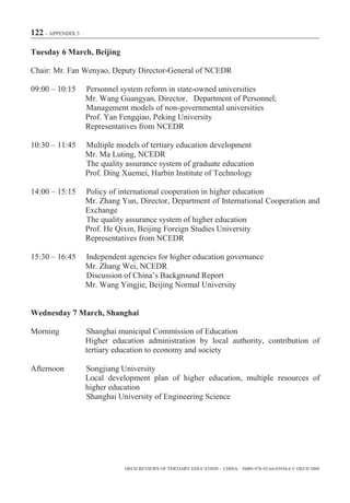 122 – APPENDIX 3

Tuesday 6 March, Beijing

Chair: Mr. Fan Wenyao, Deputy Director-General of NCEDR

09:00 – 10:15      Personnel system reform in state-owned universities
                   Mr. Wang Guangyan, Director Department of Personnel;
                   Management models of non-governmental universities
                   Prof. Yan Fengqiao, Peking University
                   Representatives from NCEDR

10:30 – 11:45      Multiple models of tertiary education development
                   Mr. Ma Luting, NCEDR
                   The quality assurance system of graduate education
                   Prof. Ding Xuemei, Harbin Institute of Technology

14:00 – 15:15      Policy of international cooperation in higher education
                   Mr. Zhang Yun, Director, Department of International Cooperation and
                   Exchange
                   The quality assurance system of higher education
                   Prof. He Qixin, Beijing Foreign Studies University
                   Representatives from NCEDR

15:30 – 16:45      Independent agencies for higher education governance
                   Mr. Zhang Wei, NCEDR
                   Discussion of China’s Background Report
                   Mr. Wang Yingjie, Beijing Normal University


Wednesday 7 March, Shanghai

Morning            Shanghai municipal Commission of Education
                   Higher education administration by local authority, contribution of
                   tertiary education to economy and society

Afternoon          Songjiang University
                   Local development plan of higher education, multiple resources of
                   higher education
                   Shanghai University of Engineering Science




                              OECD REVIEWS OF TERTIARY EDUCATION – CHINA – ISBN-978-92-64-03934-6 © OECD 2009
 