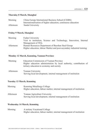 APPENDIX 3 – 123



Thursday 8 March, Shanghai

Morning               China Europe International Business School (CEIBS)
                      Internationalisation of higher education, continuous education
Afternoon             Sanda University


Friday 9 March, Shanghai

Morning               Fudan University
                      Visit to institution, Science and Technology, Innovation, Internal
                      Management of TEIs
Afternoon             Human Resources Department of Baoshan Steel Group
                      Higher education, labour Market and post-secondary industrial training


Monday 12 March, Kunming, Yunnan Province

Morning               Education Commission of Yunnan Province
                      Higher education administration by local authority, contribution of
                      tertiary education to economy and society

Afternoon             Yunnan University
                      Serving local development, internal management of institution


Tuesday 13 March, Kunming

Morning               Kunming Metallurgy College
                      Higher education, labour market, internal management of institution

Afternoon             Yunnan Agriculture University
                      Serving local development, internal management of institution


Wednesday 14 March, Kunming

Morning               A tertiary Vocational College
                      Higher education, labour market, internal management of institution




OECD REVIEWS OF TERTIARY EDUCATION – CHINA – ISBN-978-92-64-03934-6 © OECD 2009
 