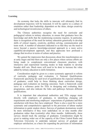 EXECUTIVE SUMMARY – 11



Learning

            An economy that lacks the skills to innovate will ultimately find its
        development trajectory will be truncated. It will be captive to a culture of
        emulation rather than leadership, dependent on the ideas, design creativity
        and technological inventiveness of others.
             The Chinese authorities recognise the need for curricular and
        pedagogical reform in tertiary education, to ensure that graduates have the
        knowledge and skills that the modernising economy requires. In particular,
        there is recognition of the need for tertiary education generically to develop
        skills of critical inquiry, creativity, problem solving, communication and
        team work. A number of educators indicated to us that they see the need to
        move beyond a passive knowledge-oriented approach to a more active
        capability-development approach, and they appreciate how profound a
        change that involves in terms of culture and practice.
            We gained the impression that discussions about this transformation are
        at early stages and that there are only a few places where serious efforts are
        being made to complement conventional classroom practices with
        interactive and experiential learning modes to help students to develop
        broader skill sets. Much more will need to be done to increase the value
        added by tertiary education to skills formation.
            Consideration might be given to a more systematic approach to reform
        of curricula, pedagogy and evaluation. A National Qualifications
        Framework specifying for each level of qualification the expected attributes
        of graduates, could help to focus thinking about curriculum design,
        pedagogy and evaluation on learning outcomes. Such a framework could
        serve as a reference point for TEIs in designing and evaluating their
        programmes, and also indicate the links and pathways between different
        qualifications.
             It is important that educational authorities and TEIs engage more
        directly with employers of graduates, in identifying changing job
        requirements and monitoring employers’ expectations of graduates and their
        satisfaction with those they have employed. There is also a need for a more
        systematic and comprehensive approach to the provision of labour market
        information to guide student choice. Surveys of graduate destinations would
        be more informative if they were undertaken six or nine months after
        graduation rather than (currently) after three months. Additionally, these
        surveys should track the earnings of graduates. Consideration might be
        given to making wider use of the capacity of the China Central Radio and
        Television University to undertake national surveys of graduate and
        employer satisfaction, as a basis for expanding the provision of information

OECD REVIEWS OF TERTIARY EDUCATION – CHINA – ISBN-978-92-64-03934-6 © OECD 2009
 