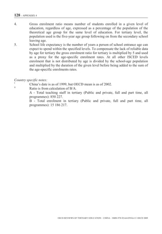 128 – APPENDIX 4

4.        Gross enrolment ratio means number of students enrolled in a given level of
          education, regardless of age, expressed as a percentage of the population of the
          theoretical age group for the same level of education. For tertiary level, the
          population used is the five-year age group following on from the secondary school
          leaving age.
5.        School life expectancy is the number of years a person of school entrance age can
          expect to spend within the specified levels. To compensate the lack of reliable data
          by age for tertiary the gross enrolment ratio for tertiary is multiplied by 5 and used
          as a proxy for the age-specific enrolment rates. At all other ISCED levels
          enrolment that is not distributed by age is divided by the school-age population
          and multiplied by the duration of the given level before being added to the sum of
          the age-specific enrolments rates.

Country specific notes:
i
          China’s date is as of 1999, but OECD mean is as of 2002.
ii
          Ratio is from calculation of B/A.
          A - Total teaching staff in tertiary (Public and private, full and part time, all
          programmes): 850 227.
          B - Total enrolment in tertiary (Public and private, full and part time, all
          programmes): 15 186 217.




                              OECD REVIEWS OF TERTIARY EDUCATION – CHINA – ISBN-978-92-64-03934-6 © OECD 2009
 